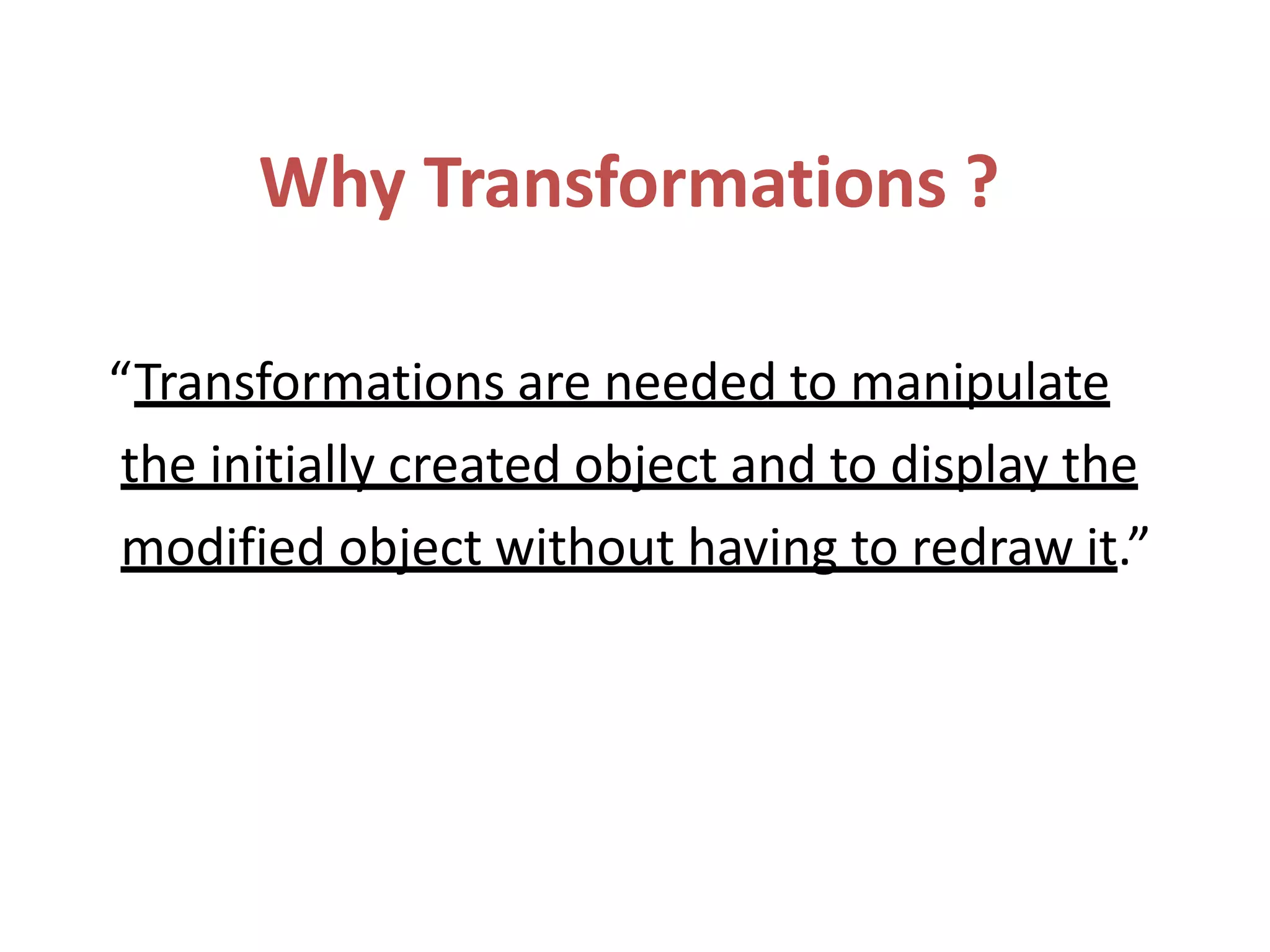 Why Transformations ?
“Transformations are needed to manipulate
the initially created object and to display the
modified object without having to redraw it.”
 