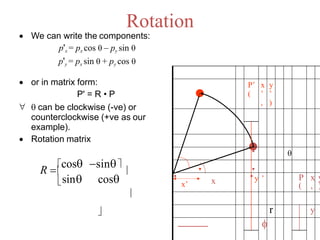 Rotation
 We can write the components:
p'x = px cos  – py sin 
p'y = px sin  + py cos 
 or in matrix form:
P' = R • P
  can be clockwise (-ve) or
counterclockwise (+ve as our
example).
 Rotation matrix
xx’

P’
(
x
’
,
y
’
)

y ’ P
(
x
,
y
)
 r y

cos


sin
cos sin
R 
 
