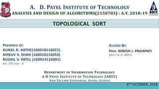 TOPOLOGICAL SORT
A. D. PATEL INSTITUTE OF TECHNOLOGY
ANALYSIS AND DESIGN OF ALGORITHMS(2150703) : A.Y. 2018-19
DEPARTMENT OF INFORMATION TECHNOLOGY
A D PATEL INSTITUTE OF TECHNOLOGY (ADIT)
NEW VALLABH VIDYANAGAR, ANAND, GUJARAT
GUIDED BY:
PROF. DINESH J. PRAJAPATI
(DEPT OF IT, ADIT)
PREPARED BY:
KUNAL R. KATHE(160010116021)
DHRUV V. SHAH (160010116053)
RUSHIL V. PATEL (160014116001)
B.E. (IT) SEM - V
8TH OCTOBER, 2018
 