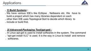 15
Applications
 1] Build Systems :
 We have various IDE’s like Ecllipse , Netbeans etc. We have to
build a project which has many libraries dependent on each
 other then IDE uses Topological Sort to decide which library to
 include or build first.
 2] Advanced-Packaging Tool(apt-get) :
 In Linux apt-get is used to install softwares in the system. The command
 “apt-get install VLC” is used. It is the way in Linux to install and remove
 softwares.
 