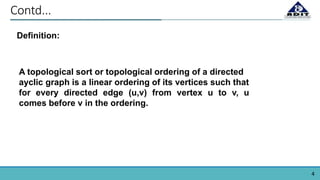 4
Contd...
Definition:
A topological sort or topological ordering of a directed
ayclic graph is a linear ordering of its vertices such that
for every directed edge (u,v) from vertex u to v, u
comes before v in the ordering.
 