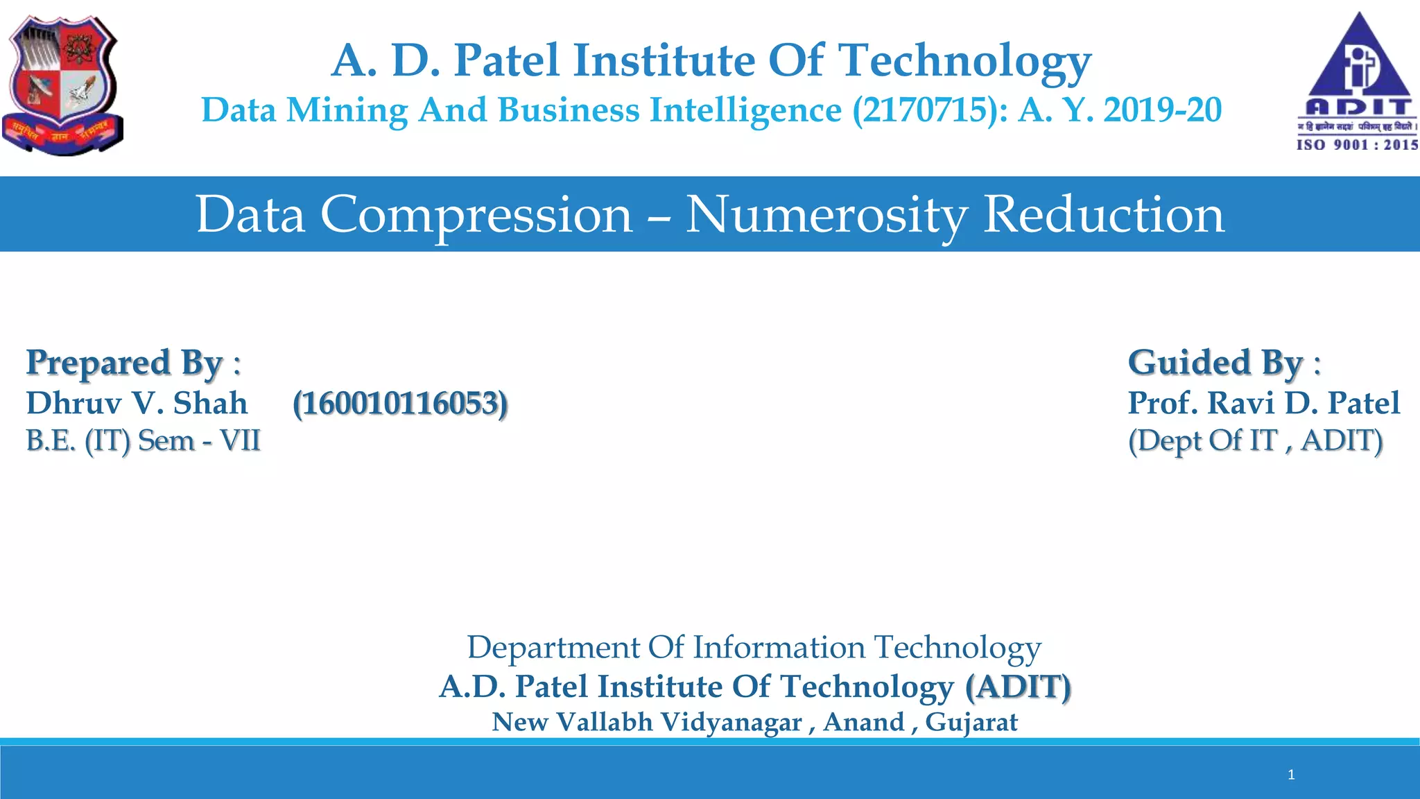 A. D. Patel Institute Of Technology
Data Mining And Business Intelligence (2170715): A. Y. 2019-20
Data Compression – Numerosity Reduction
Prepared By :
Dhruv V. Shah (160010116053)
B.E. (IT) Sem - VII
Guided By :
Prof. Ravi D. Patel
(Dept Of IT , ADIT)
Department Of Information Technology
A.D. Patel Institute Of Technology (ADIT)
New Vallabh Vidyanagar , Anand , Gujarat
1
 