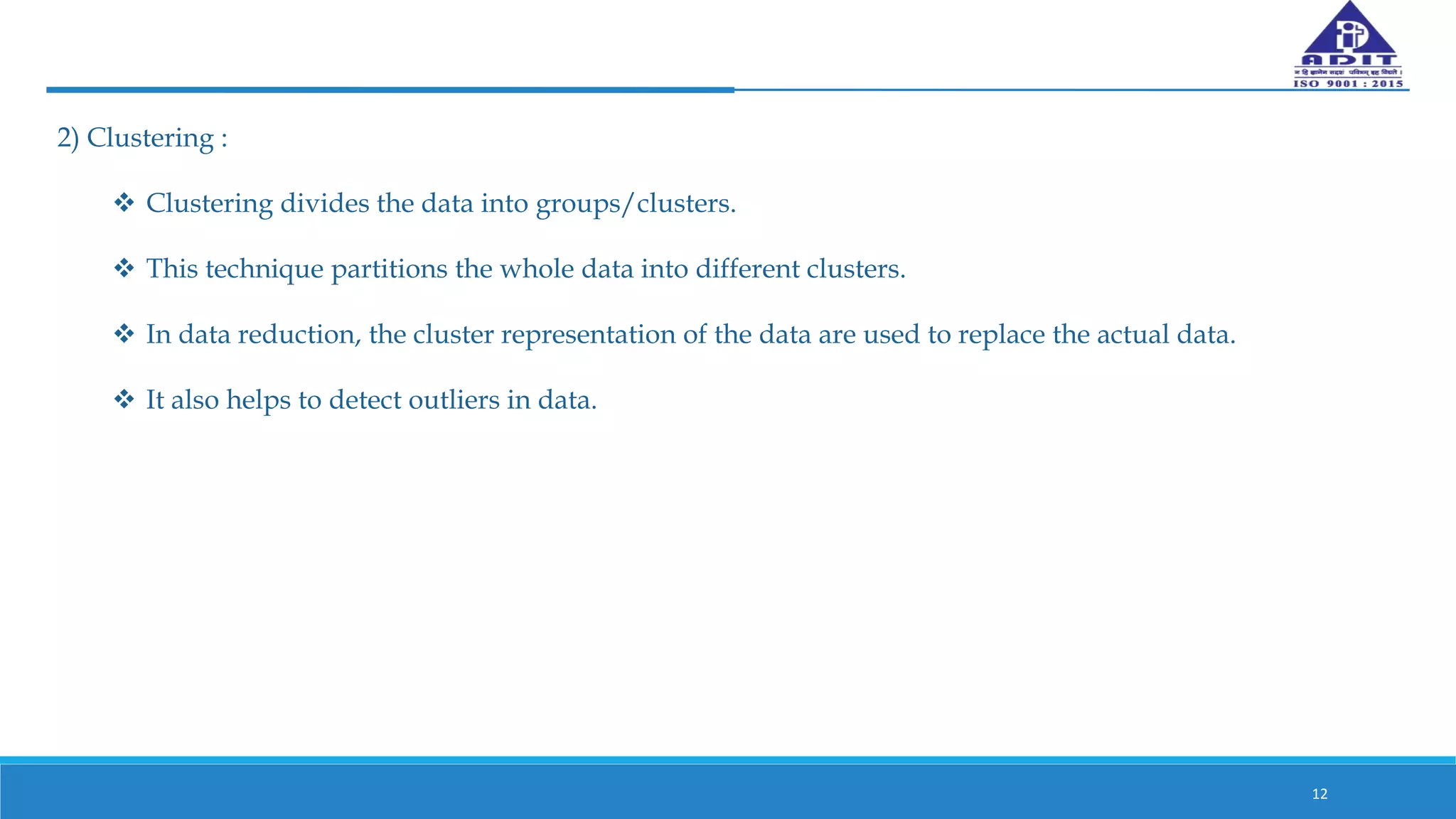 2) Clustering :
 Clustering divides the data into groups/clusters.
 This technique partitions the whole data into different clusters.
 In data reduction, the cluster representation of the data are used to replace the actual data.
 It also helps to detect outliers in data.
12
 