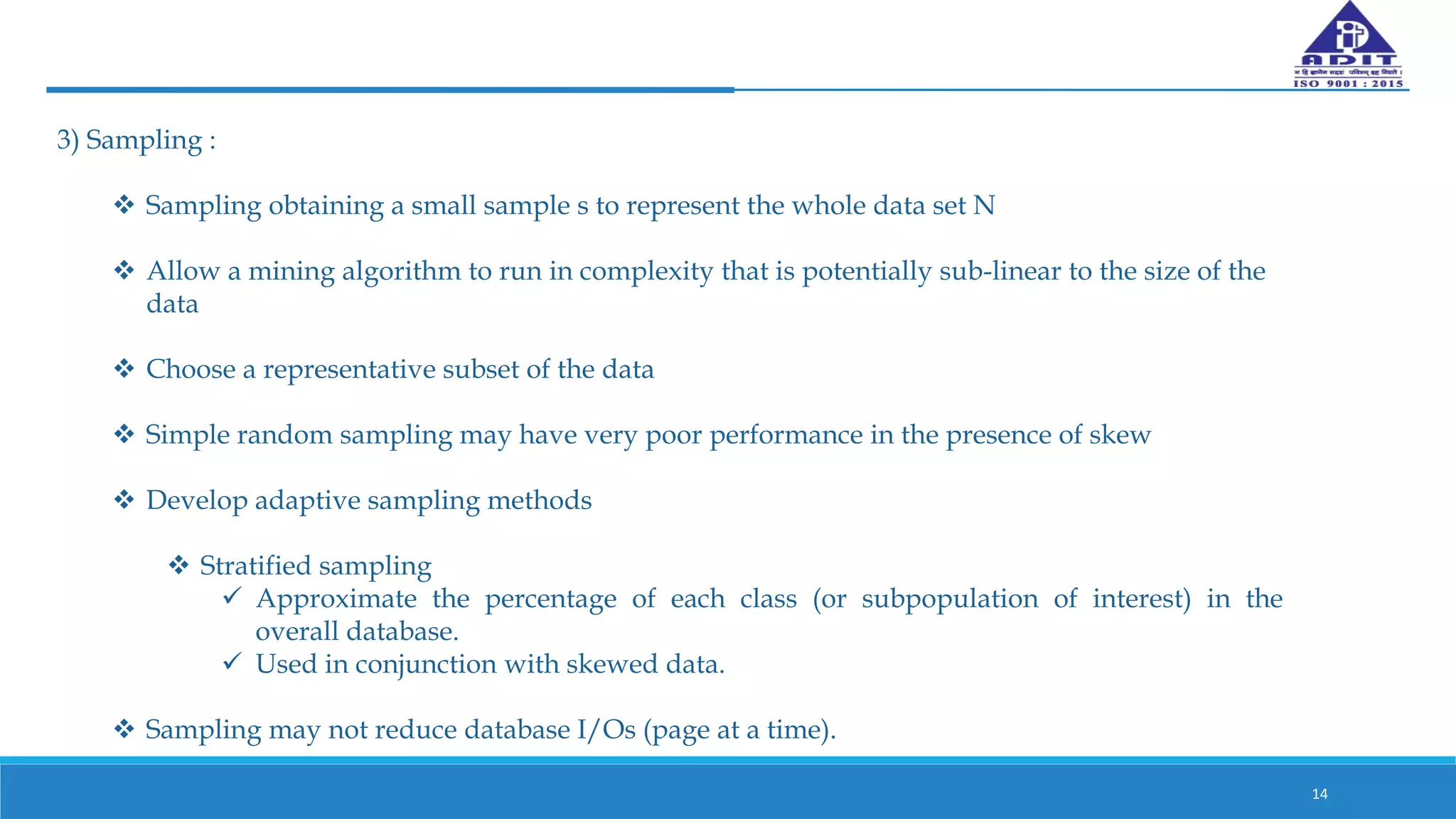 14
3) Sampling :
 Sampling obtaining a small sample s to represent the whole data set N
 Allow a mining algorithm to run in complexity that is potentially sub-linear to the size of the
data
 Choose a representative subset of the data
 Simple random sampling may have very poor performance in the presence of skew
 Develop adaptive sampling methods
 Stratified sampling
 Approximate the percentage of each class (or subpopulation of interest) in the
overall database.
 Used in conjunction with skewed data.
 Sampling may not reduce database I/Os (page at a time).
 