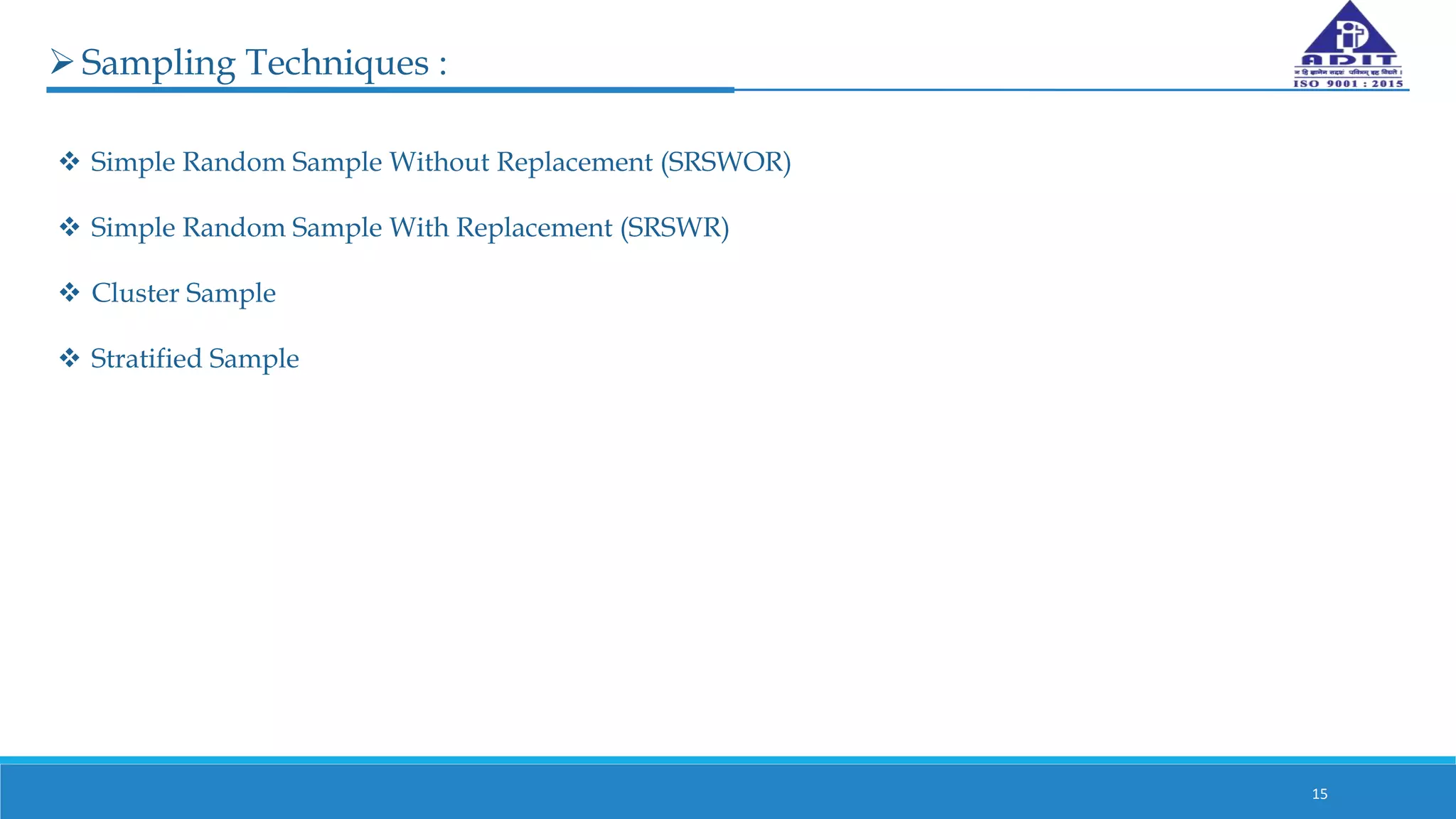 15
Sampling Techniques :
 Simple Random Sample Without Replacement (SRSWOR)
 Simple Random Sample With Replacement (SRSWR)
 Cluster Sample
 Stratified Sample
 
