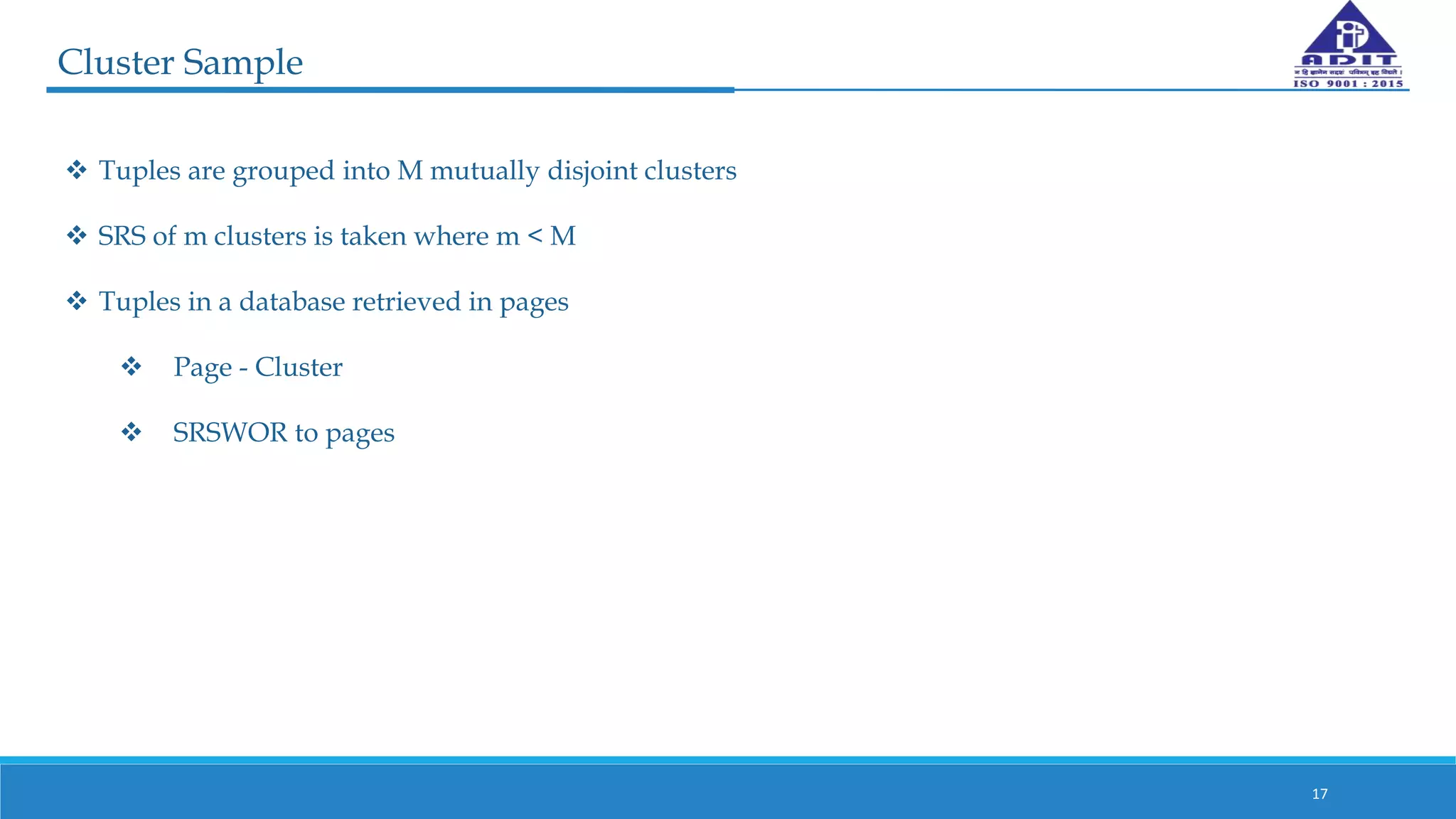 Cluster Sample
17
 Tuples are grouped into M mutually disjoint clusters
 SRS of m clusters is taken where m < M
 Tuples in a database retrieved in pages
 Page - Cluster
 SRSWOR to pages
 
