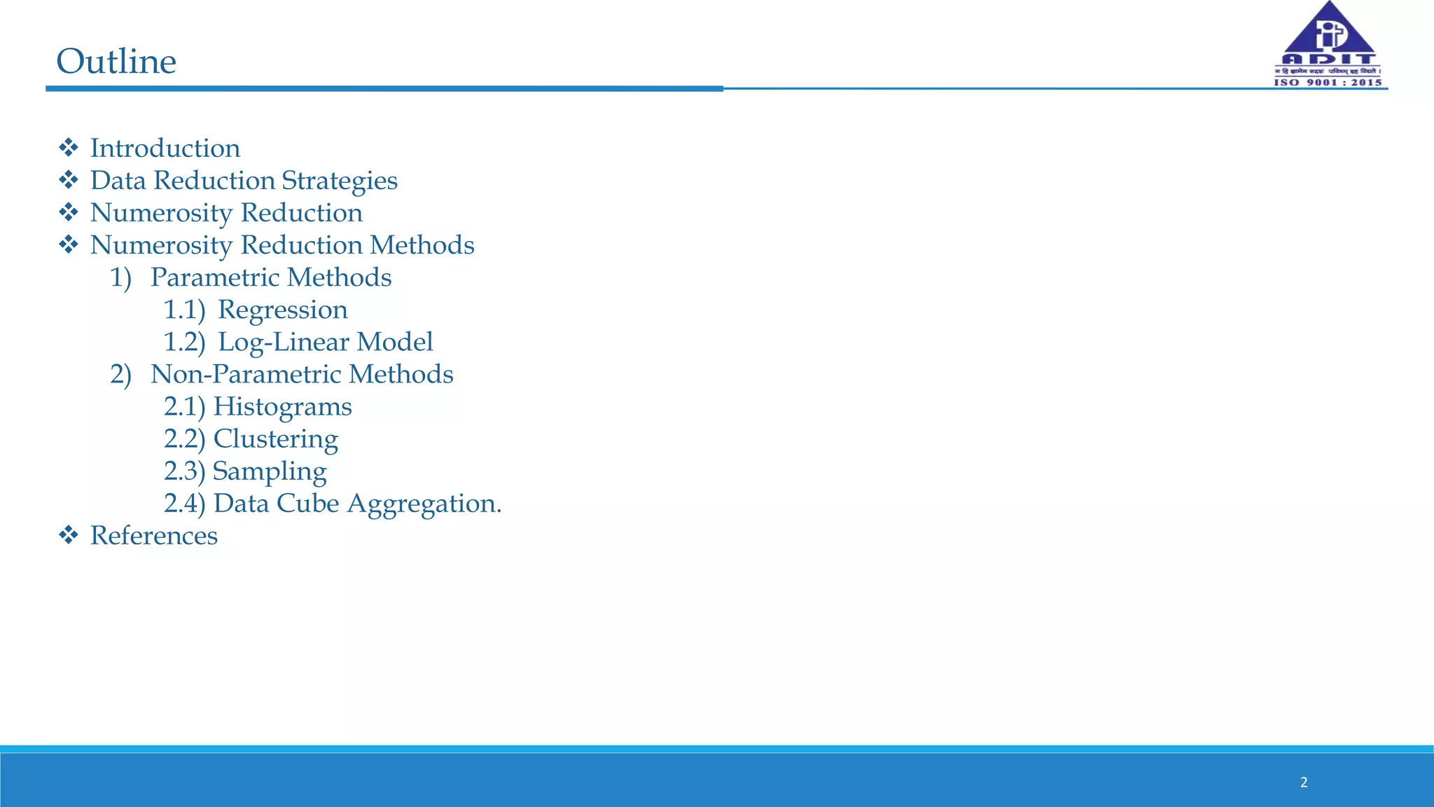 Outline
 Introduction
 Data Reduction Strategies
 Numerosity Reduction
 Numerosity Reduction Methods
1) Parametric Methods
1.1) Regression
1.2) Log-Linear Model
2) Non-Parametric Methods
2.1) Histograms
2.2) Clustering
2.3) Sampling
2.4) Data Cube Aggregation.
 References
2
 