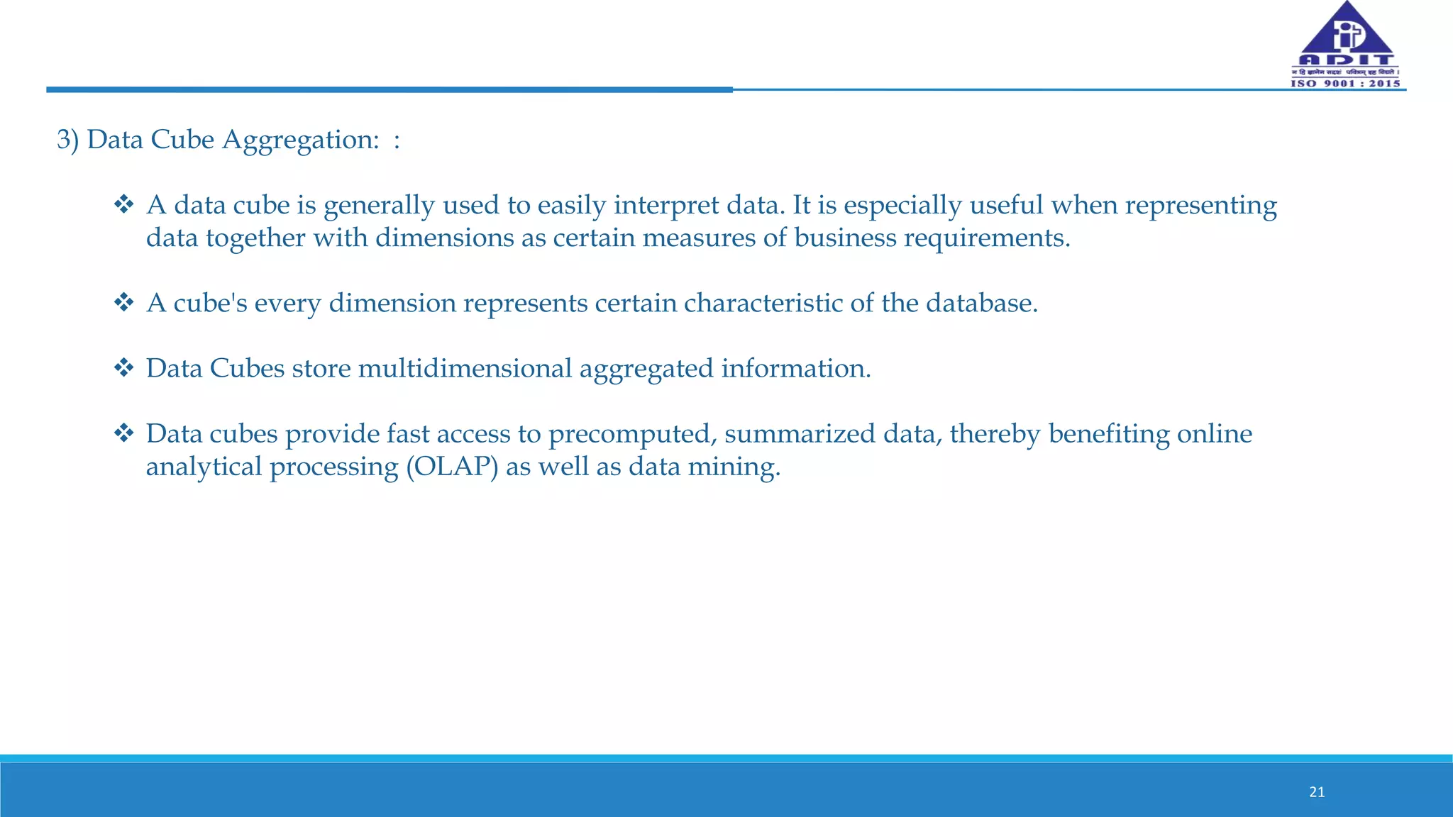 21
3) Data Cube Aggregation: :
 A data cube is generally used to easily interpret data. It is especially useful when representing
data together with dimensions as certain measures of business requirements.
 A cube's every dimension represents certain characteristic of the database.
 Data Cubes store multidimensional aggregated information.
 Data cubes provide fast access to precomputed, summarized data, thereby benefiting online
analytical processing (OLAP) as well as data mining.
 