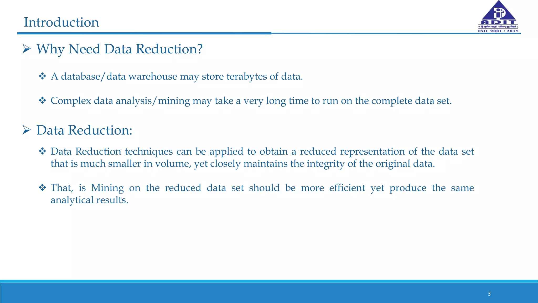  Why Need Data Reduction?
 A database/data warehouse may store terabytes of data.
 Complex data analysis/mining may take a very long time to run on the complete data set.
3
 Data Reduction:
Introduction
 Data Reduction techniques can be applied to obtain a reduced representation of the data set
that is much smaller in volume, yet closely maintains the integrity of the original data.
 That, is Mining on the reduced data set should be more efficient yet produce the same
analytical results.
 