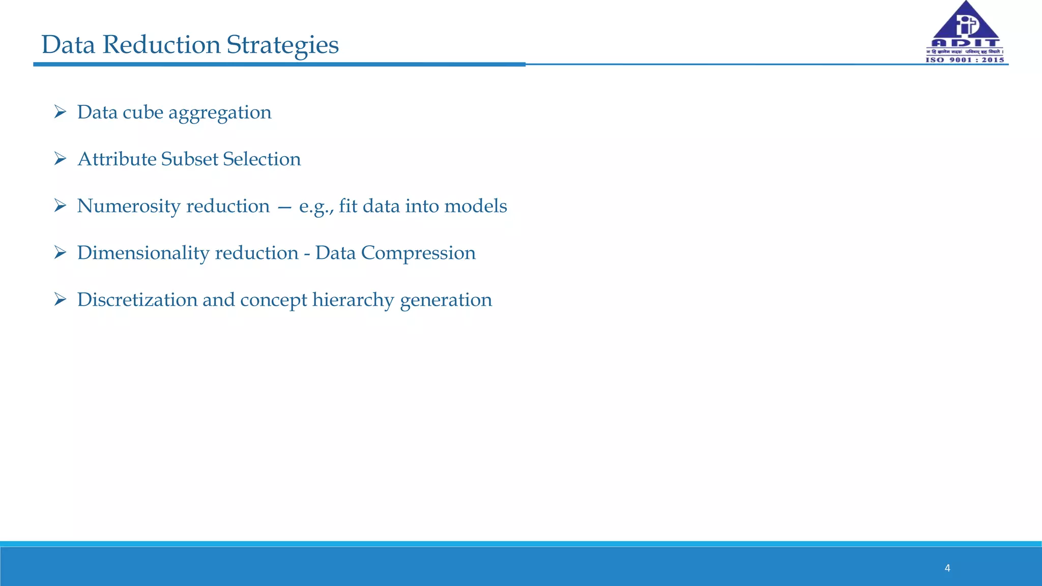 Data Reduction Strategies
4
 Data cube aggregation
 Attribute Subset Selection
 Numerosity reduction — e.g., fit data into models
 Dimensionality reduction - Data Compression
 Discretization and concept hierarchy generation
 