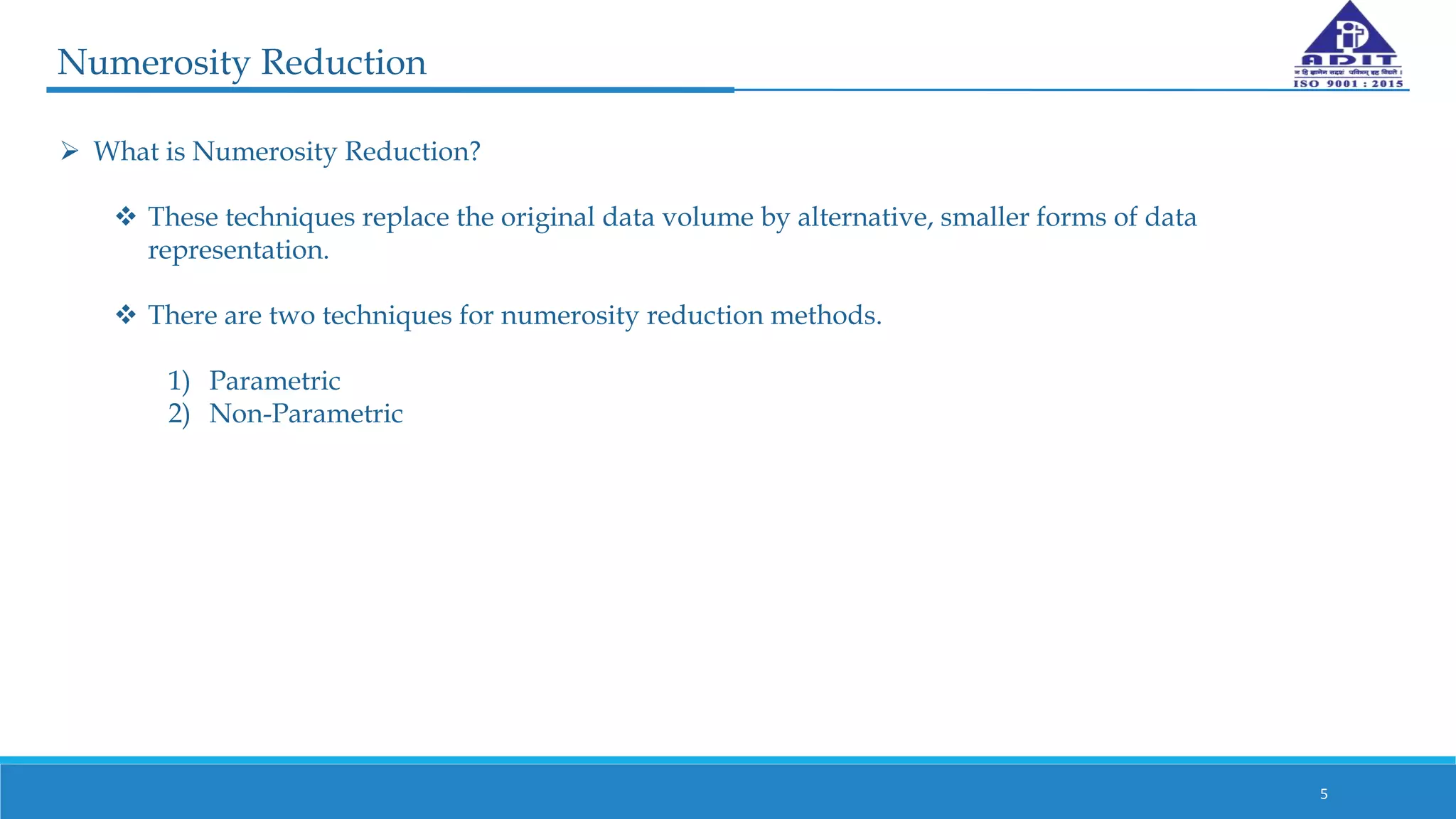 Numerosity Reduction
5
 What is Numerosity Reduction?
 These techniques replace the original data volume by alternative, smaller forms of data
representation.
 There are two techniques for numerosity reduction methods.
1) Parametric
2) Non-Parametric
 
