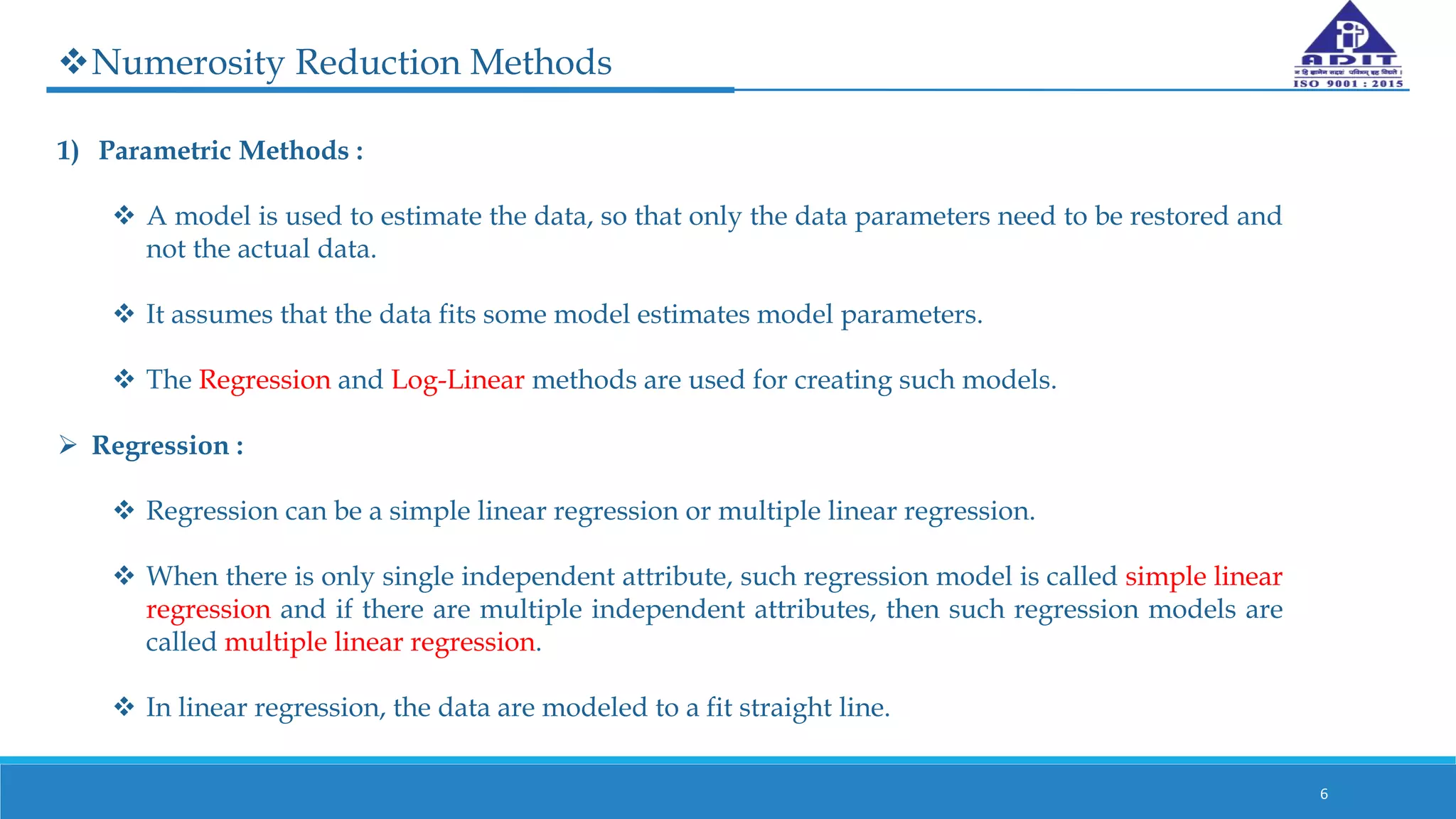 Numerosity Reduction Methods
1) Parametric Methods :
 A model is used to estimate the data, so that only the data parameters need to be restored and
not the actual data.
 It assumes that the data fits some model estimates model parameters.
 The Regression and Log-Linear methods are used for creating such models.
 Regression :
 Regression can be a simple linear regression or multiple linear regression.
 When there is only single independent attribute, such regression model is called simple linear
regression and if there are multiple independent attributes, then such regression models are
called multiple linear regression.
 In linear regression, the data are modeled to a fit straight line.
6
 
