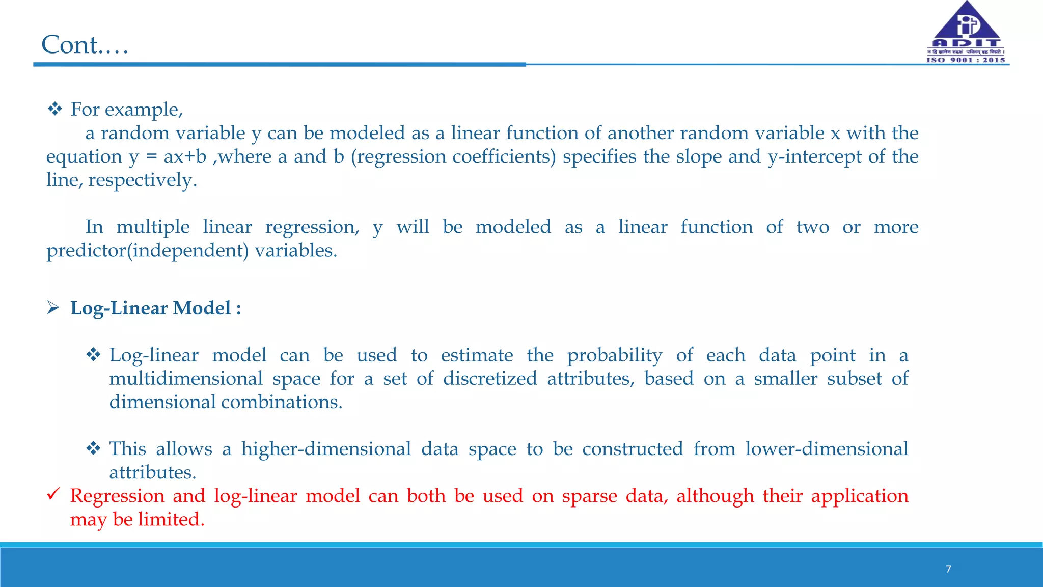 Cont.…
7
 For example,
a random variable y can be modeled as a linear function of another random variable x with the
equation y = ax+b ,where a and b (regression coefficients) specifies the slope and y-intercept of the
line, respectively.
In multiple linear regression, y will be modeled as a linear function of two or more
predictor(independent) variables.
 Log-Linear Model :
 Log-linear model can be used to estimate the probability of each data point in a
multidimensional space for a set of discretized attributes, based on a smaller subset of
dimensional combinations.
 This allows a higher-dimensional data space to be constructed from lower-dimensional
attributes.
 Regression and log-linear model can both be used on sparse data, although their application
may be limited.
 