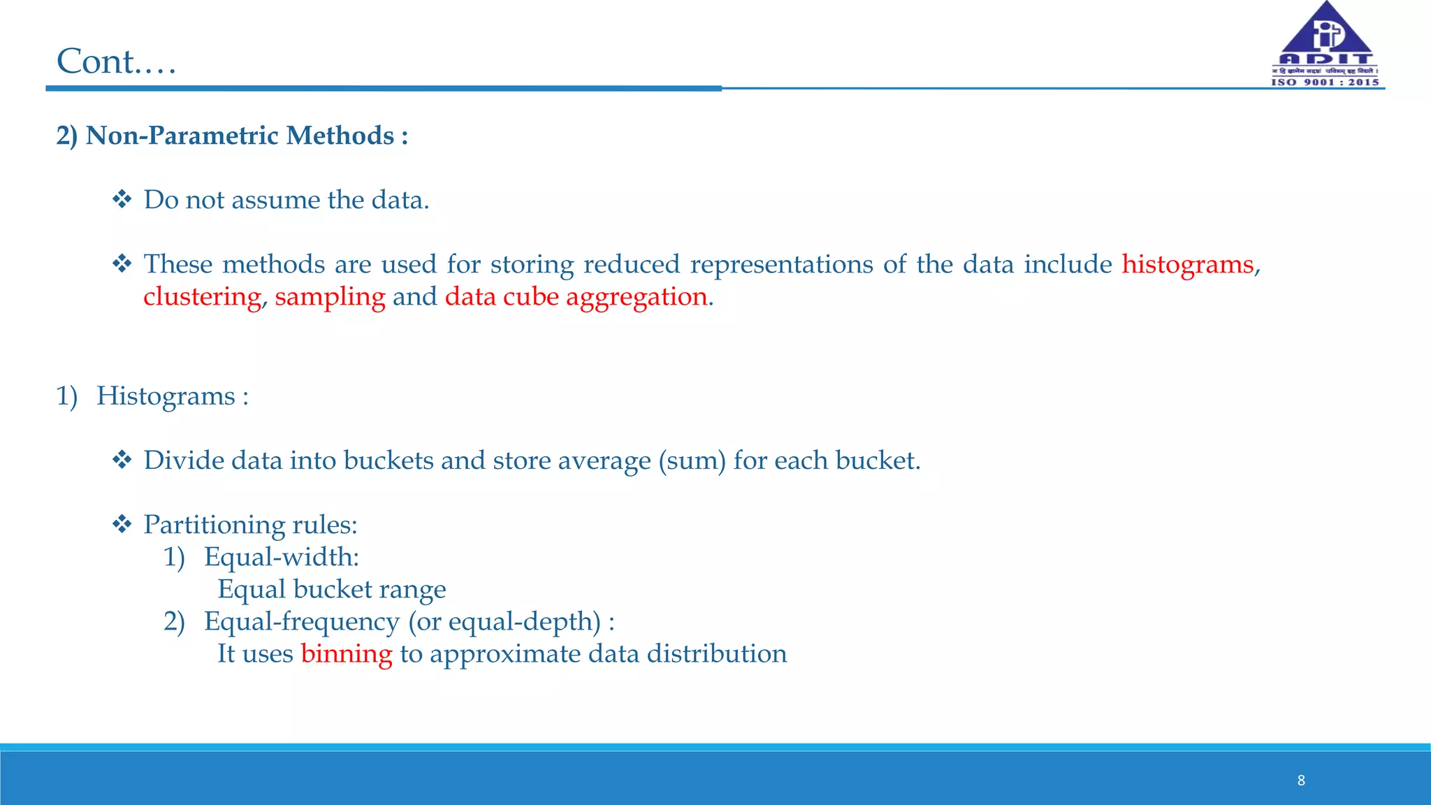 2) Non-Parametric Methods :
 Do not assume the data.
 These methods are used for storing reduced representations of the data include histograms,
clustering, sampling and data cube aggregation.
8
Cont.…
1) Histograms :
 Divide data into buckets and store average (sum) for each bucket.
 Partitioning rules:
1) Equal-width:
Equal bucket range
2) Equal-frequency (or equal-depth) :
It uses binning to approximate data distribution
 