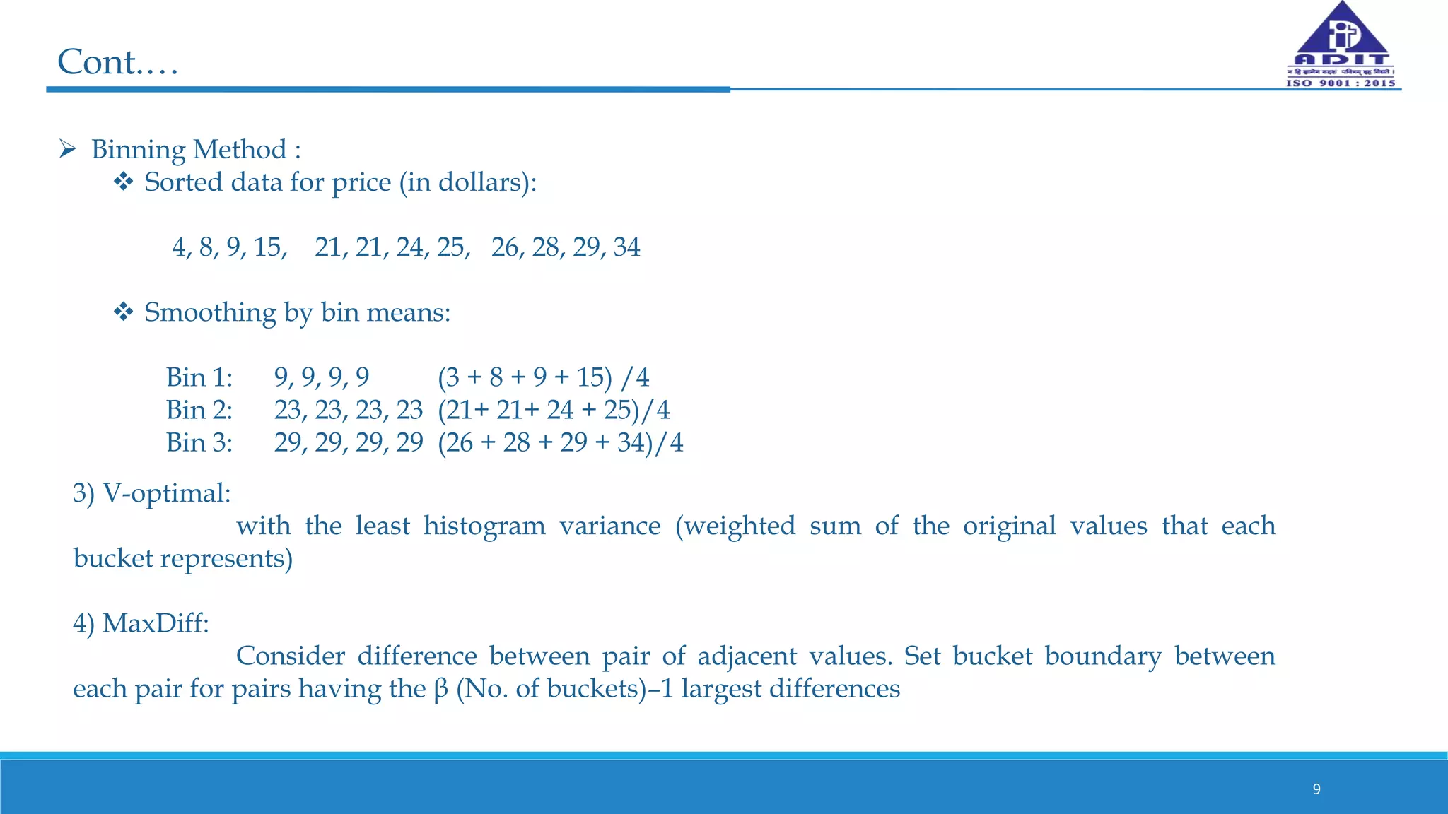  Binning Method :
 Sorted data for price (in dollars):
4, 8, 9, 15, 21, 21, 24, 25, 26, 28, 29, 34
 Smoothing by bin means:
Bin 1: 9, 9, 9, 9 (3 + 8 + 9 + 15) /4
Bin 2: 23, 23, 23, 23 (21+ 21+ 24 + 25)/4
Bin 3: 29, 29, 29, 29 (26 + 28 + 29 + 34)/4
9
Cont.…
3) V-optimal:
with the least histogram variance (weighted sum of the original values that each
bucket represents)
4) MaxDiff:
Consider difference between pair of adjacent values. Set bucket boundary between
each pair for pairs having the β (No. of buckets)–1 largest differences
 