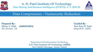 A. D. Patel Institute Of Technology
Data Mining And Business Intelligence (2170715): A. Y. 2019-20
Data Compression – Numerosity Reduction
Prepared By :
Dhruv V. Shah (160010116053)
B.E. (IT) Sem - VII
Guided By :
Prof. Ravi D. Patel
(Dept Of IT , ADIT)
Department Of Information Technology
A.D. Patel Institute Of Technology (ADIT)
New Vallabh Vidyanagar , Anand , Gujarat
1
 