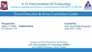 A. D. Patel Institute Of Technology
Mobile Computing and Wireless Communication (2170710): A. Y. 2019-20
Error Detection & Error Correction Codes
Prepared By :
Dhruv V. Shah (160010116053)
B.E. (IT) Sem - VII
Guided By :
Prof. Jayandrath Mangrolia
(Dept Of IT , ADIT)
Department Of Information Technology
A.D. Patel Institute Of Technology (ADIT)
New Vallabh Vidyanagar , Anand , Gujarat
1
 