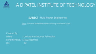 A D PATEL INSTITUTE OF TECHNOLOGY
Created By,
Name : Lakhara Harshkumar Ashokbhai
Enrolment No. : 160010119035
Div. : 02
SUBJECT : Fluid Power Engineering
Topic : Force on plate when vane is moving in direction of jet
 