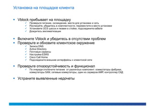 Установка на площадке клиента

 Vblock прибывает на площадку
         Проверьте питание, охлаждение, места для установки и сеть
         Распакуйте, убедитесь в комплектности, переместите в место установки
         Установите UCS шасси и лезвия в стойки, подсоедините кабели
         Дождитесь акклиматизации


 Включите Vblock и убедитесь в отсутствии проблем
 Проверьте и обновите клиентское окружение
         Записи DNS
         Active Directory
         Почтовые сервисы
         Настройки ESRS
         Cisco Call Home
         Подсоедините внешние интерфейсы к клиентской сети

 Проверьте отказоустойчивость и функционал
         По очереди отключите питание от различных компонент: коммутаторы фабрики,
          коммутаторы SAN, сетевые коммутаторы, один из серверов АМР, контроллер СХД

 Устраните выявленные недочеты
 