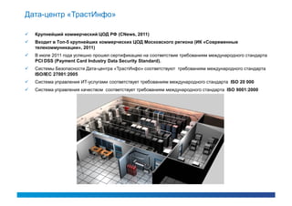 Дата-центр «ТрастИнфо»

   Крупнейший коммерческий ЦОД РФ (CNews, 2011)
   Входит в Топ-5 крупнейших коммерческих ЦОД Московского региона (ИК «Современные
    телекоммуникации», 2011)
   В июле 2011 года успешно прошел сертификацию на соответствие требованиям международного стандарта
    PCI DSS (Payment Card Industry Data Security Standard).
   Системы Безопасности Дата-центра «ТрастИнфо» соответствуют требованиям международного стандарта
    ISO/IEC 27001:2005
   Система управления ИТ-услугами соответствует требованиям международного стандарта ISO 20 000
   Система управления качеством соответствует требованиям международного стандарта ISO 9001:2000
 