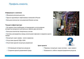 Профиль клиента.


Информация о компании
Обширная региональная сеть
Одна из крупнейших нефтегазовых компаний в России
Большое количество пользователей бизнес-систем


Текущая инфраструктура
На первом этапе необходимо оптимизировать использование
аппаратных ресурсов в центральных офисах двух регионов
Большое количество гетерогенных систем
Системы распределены между несколькими офисами в пределах одного
города
Концепция «один сервер – много сервисов»
Отсутствие единой СХД и SAN
Отсутствие единой концепции управления

                                              Цели проекта
  Оптимизация аппаратных ресурсов                    Переход к концепции «одна система – один сервис»
  Создание единой управляемой среды                  Возможность гибкого перераспределения ресурсов
 