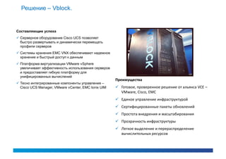Решение – Vblock.


Составляющие успеха
 Серверное оборудование Cisco UCS позволяет
  быстро развертывать и динамически перемещать
  профили серверов
 Системы хранения EMC VNX обеспечивают надежное
  хранение и быстрый доступ к данным
 Платформа виртуализации VMware vSphere
  увеличивает эффективность использования серверов
  и предоставляет гибкую платформу для
  унифицированных вычислений
                                                     Преимущества
 Тесно интегрированные компоненты управления –
  Cisco UCS Manager, VMware vCenter, EMC Ionix UIM    Готовое, проверенное решение от альянса VCE –
                                                       VMware, Cisco, EMC
                                                      Единое управление инфраструктурой
                                                      Сертифицированные пакеты обновлений
                                                      Простота внедрения и масштабирования
                                                      Прозрачность инфраструктуры
                                                      Легкое выделение и перераспределение
                                                       вычислительных ресурсов
 