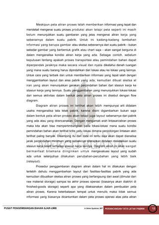 PUSAT PENGEMBANGAN BAHAN AJAR-UMB Ir Amin Syukron, MT PERANCANGAN TATA LETAK PABRIK 18
Meskipun peta aliran proses telah memberikan informasi yang tepat dan
mendetail mengenai suatu proses produksi akan tetapi peta seperti ini masih
belum menunjukkan suatu gambaran yang jelas mengenai aliran kerja yang
sebenarnya dalam suatu pabrik. Untuk ini kadang-kadang tambahan
informasi yang berupa gambar atau sketsa sebenarnya dari suatu pabrik - bukan
sekedar gambar yang berbentuk grafik atau chart saja - akan sangat berguna di
dalam menganalisa kondisi aliran kerja yang ada. Sebagai contoh, sebelum
keputusan tentang apakah proses transportasi atau pemindahan bahan dapat
diperpendek jaraknya maka secara visual dan nyata diketahui denah ruangan
yang mana suatu barang harus dipindahkan dari lokasi atau ke lokasi yang lainnya.
Untuk cara yang terbaik dan untuk memberikan informasi yang tepat ialah dengan
menggambarkan layout dan area pabrik yang ada, kemudian dibuat sketsa al
iran yang akan menunjukkan gerakan perpindahan bahan dari stasiun kerja ke
stasiun kerja yang lainnya. Suatu penggambaran yang menunjukkan lokasi-lokasi
dari semua aktivitas dalam bentuk peta aliran proses ini disebut dengan flow
diagram.
Diagram aliran proses ini terlihat akan lebih mempunyai arti didalam
usaha menganalisa tata letak pabrik, karena disini digambarkan bukan saja
dalam bentuk peta aliran proses akan tetapi juga layout sebenarnya dari pabrik
yang ada atau yang direncanakan. Dengan mengamati arah lintasan/aliran proses
maka kita akan bisa mempertimbangkan pada lokasi-lokasi mana suatu kondisi
pemindahan bahan akan terlihat kritis yaitu lokasi dimana perpotongan lintasan akin
terlihat paling banyak. Disamping itu dari data ini tentu saja akan dapat dianalisa
jarak perpindahan minimum yang sebaiknya diterapkan didalam meletakkan suatu
stasiun kerja relatif terhadap stasiun kerja lainnya. Diagram aliran ini akan sangat
bermanfaat bilamana diinginkan untuk mengevaluasi layout yang sudah
ada untuk selanjutnya dilakukan perubahan-perubahan yang lebih baik
(relayout).
Prosedur penggambaran diagram aliran dalam hal ini dilakukan dengan
terlebih dahulu menggambarkan layout dari fasilitas-fasilitas pabrik yang ada
kemudian dibuatkan sketsa aliran proses yang berlangsung dari awal (dimulai dari
raw material storage) sampai ke akhir proses operasi (biasanya akan diakhiri di
finished-goods storage) seperti apa yang dilaksanakan dalam pembuatan peta
aliran proses. Karena keterbatasan tempat untuk menulis maka tidak semua
informasi yang biasanya dicantumkan dalam peta proses operasi atas peta aliran
 