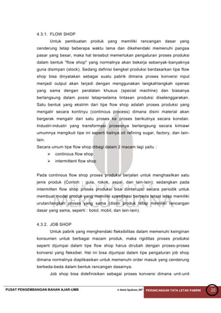 PUSAT PENGEMBANGAN BAHAN AJAR-UMB Ir Amin Syukron, MT PERANCANGAN TATA LETAK PABRIK 22
4.3.1. FLOW SHOP
Untuk pembuatan produk yang memiliki rancangan dasar yang
cenderung tetap beberapa waktu lama dan dikehendaki memenuhi pangsa
pasar yang besar, maka hal tersebut memerlukan pengaturan proses produksi
dalam bentuk "flow shop" yang normalnya akan bekerja sebanyak-banyaknya
guna disimpan (stock). Sedang definisi bengkel produksi berdasarkan tipe flow
shop bisa dinyatakan sebagai suatu pabrik dimana proses konversi input
menjadi output akan terjadi dengan menggunakan langkahlangkah operasi
yang sama dengan peralatan khusus (special machine) dan biasanya
berlangsung dalam posisi tetap•selama lintasan produksi diselenggarakan.
Satu bentuk yang ekstrim dari tipe flow shop adalah proses produksi yang
mengalir secara kontinyu (continous process) dimana disini material akan
bergerak mengalir dari satu proses ke proses berikutnya secara konstan.
Industri-industri yang transformasi prosesnya berlangsung secara kimiawi
umumnya mengikuti tipe ini seperti halnya oil refining sugar, factory, dan lain-
lain.
Secara umum tipe flow shop dibagi dalam 2 macam lagi yaitu :
 continous flow shop
 intermittent flow shop
Pada continous flow shop proses produksi berjalan untuk menghasilkan satu
jenis produk (Contoh : gula, rokok, aspal, dan lain-lain); sedangkan pada
intermitten flow shop proses produksi bisa diinterupsi secara periodik untuk
membuat model produk yang memiliki spesifikasi berbeda tetapi tetap memiliki
urutan/langkah proses yang sama (disini produk tetap memiliki rancangan
dasar yang sama, seperti : botol, mobil, dan lain-lain).
4.3.2. JOB SHOP
Untuk pabrik yang menghendaki fleksibilitas dalam memenuhi keinginan
konsumen untuk berbagai macam produk, maka rigiditas proses produksi
seperti dijumpai dalam tipe flow shop harus dirubah dengan proses-proses
konversi yang fleksibel. Hal ini bisa dijumpai dalam tipe pengaturan job shop
dimana normalnya diaplikasikan untuk memenuhi order masuk yang cenderung
berbeda-beda dalam bentuk rancangan dasarnya.
Job shop bisa didefinisikan sebagai proses konversi dimana unit-unit
 