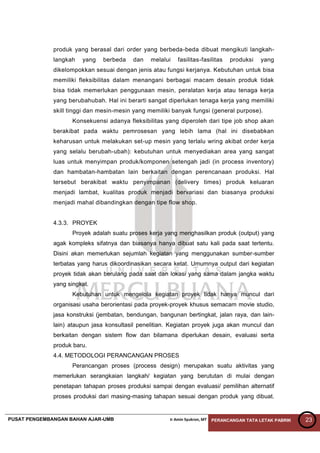 PUSAT PENGEMBANGAN BAHAN AJAR-UMB Ir Amin Syukron, MT PERANCANGAN TATA LETAK PABRIK 23
produk yang berasal dari order yang berbeda-beda dibuat mengikuti langkah-
langkah yang berbeda dan melalui fasilitas-fasilitas produksi yang
dikelompokkan sesuai dengan jenis atau fungsi kerjanya. Kebutuhan untuk bisa
memiliki fleksibilitas dalam menangani berbagai macam desain produk tidak
bisa tidak memerlukan penggunaan mesin, peralatan kerja atau tenaga kerja
yang berubahubah. Hal ini berarti sangat diperlukan tenaga kerja yang memiliki
skill tinggi dan mesin-mesin yang memiliki banyak fungsi (general purpose).
Konsekuensi adanya fleksibilitas yang diperoleh dari tipe job shop akan
berakibat pada waktu pemrosesan yang lebih lama (hal ini disebabkan
keharusan untuk melakukan set-up mesin yang terlalu wring akibat order kerja
yang selalu berubah-ubah): kebutuhan untuk menyediakan area yang sangat
luas untuk menyimpan produk/komponen setengah jadi (in process inventory)
dan hambatan-hambatan lain berkaitan dengan perencanaan produksi. Hal
tersebut berakibat waktu penyimpanan (delivery times) produk keluaran
menjadi lambat, kualitas produk menjadi bervariasi dan biasanya produksi
menjadi mahal dibandingkan dengan tipe flow shop.
4.3.3. PROYEK
Proyek adalah suatu proses kerja yang menghasilkan produk (output) yang
agak kompleks sifatnya dan biasanya hanya dibuat satu kali pada saat tertentu.
Disini akan memerlukan sejumlah kegiatan yang menggunakan sumber-sumber
terbatas yang harus dikoordinasikan secara ketat. Umumnya output dari kegiatan
proyek tidak akan berulang pada saat dan lokasi yang sama dalam jangka waktu
yang singkat.
Kebutuhan untuk mengelola kegiatan proyek tidak hanya muncul dari
organisasi usaha berorientasi pada proyek-proyek khusus semacam movie studio,
jasa konstruksi (jembatan, bendungan, bangunan bertingkat, jalan raya, dan lain-
lain) ataupun jasa konsultasil penelitian. Kegiatan proyek juga akan muncul dan
berkaitan dengan sistem flow dan bilamana diperlukan desain, evaluasi serta
produk baru.
4.4. METODOLOGI PERANCANGAN PROSES
Perancangan proses (process design) merupakan suatu aktivitas yang
memerlukan serangkaian langkah/ kegiatan yang berututan di mulai dengan
penetapan tahapan proses produksi sampai dengan evaluasi/ pemilihan alternatif
proses produksi dari masing-masing tahapan sesuai dengan produk yang dibuat.
 