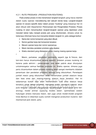 PUSAT PENGEMBANGAN BAHAN AJAR-UMB Ir Amin Syukron, MT PERANCANGAN TATA LETAK PABRIK 9
4.2.1. RUTE PRODUKSI (PRODUCTION ROUTEING)
Pada analisa proses ini kita menentukan langkah-langkah yang harus diambil
dalam suatu operasi manufakturing dari sebuah benda kerja. Langkah-langkah
operasi ini secara spesifik diatur dalam proses "routeing" yang biasanya hal ini
akan dibuat oleh Departemen Perencanaan dan Pengendalian Produksi. Proses
routeing ini akan menyimpulkan langkah-langkah operasi yang diperlukan untuk
merubah bahan baku menjadi produk jadi yang dikehendaki, dimana untuk itu
beberapa informasi harus ikut menyertai didalam langkah ini, yaitu sebagai berikut
 Nama dan nomor komponen yang akan dibuat.
 Nomor gambar kerja dari komponen tersebut.
 Macam operasi kerja dan nomor operasinya.
 Mesin dan/atau peralatan produksi yang dipakai.
 Waktu standard yang ditetapkan untuk masing masing operasi kerja.
•
Mesin, perkakas, peralatan pembantu seperti jigs & fixture, dan
lain-lain harus dicantumkan secara spesiti}: didalam proses routeing ini
karena pada akhirm-
:: perencanaan rata letak pabrik akan ditunjukan
untukmengatur semua fasilitas produksi ini. Waktu operas: dimana juga
perlu dicantumkan dalam proses routeing akan sangat membantu didalam
penentuan dan peralatan produksi lainnya yang dibutuhkan. Penetapan
jumlah mesin yang dibutuhkan akan menentukan jumlah stasiunr kerja
dan leas area dari masing-masing stasiun kerja tersebut. Hal ini
sebenarnya bukan saja akan menentukanr luas area stasiun kerja
tersebut, akan tetapi informal: mengenai waktu standard operasi akan
pula bergun;~ didalam menganalisa keseimbangan lintas kerja (line bal-
ancing), model antrian (queuing model) dalarr. optimalisasi sistem
hubungan antara manusia mesin, dan juga untuk model-model program
linier.Berikut in diberikan suatu contoh mengenai production routeinc,
dari
mechanical jack stand, yaitu
 