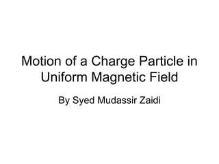Motion of a Charge Particle in
Uniform Magnetic Field
By Syed Mudassir Zaidi
 
