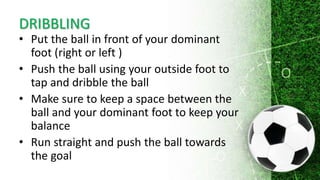 DRIBBLING
• Put the ball in front of your dominant
foot (right or left )
• Push the ball using your outside foot to
tap and dribble the ball
• Make sure to keep a space between the
ball and your dominant foot to keep your
balance
• Run straight and push the ball towards
the goal
 