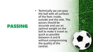PASSING
• Technically we can pass
the ball with all surfaces
of the foot: inside,
outside and the sole. The
passes should be
accurate and use an
optimal weight on the
ball to make it travel as
quick as possible
between A and B
without compromising
the quality of the
control.
 