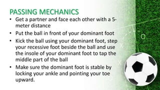 PASSING MECHANICS
• Get a partner and face each other with a 5-
meter distance
• Put the ball in front of your dominant foot
• Kick the ball using your dominant foot, step
your recessive foot beside the ball and use
the insole of your dominant foot to tap the
middle part of the ball
• Make sure the dominant foot is stable by
locking your ankle and pointing your toe
upward.
 