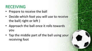 RECEIVING
• Prepare to receive the ball
• Decide which foot you will use to receive
the ball( right or left )
• Approach the ball once it rolls towards
you
• Tap the middle part of the ball using your
receiving foot
 