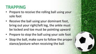 TRAPPING
• Prepare to receive the rolling ball using your
sole foot
• Receive the ball using your dominant foot,
bring out your right/left leg, the ankle must
be locked and toe must be pointing upward
• Prepare to stop the ball using your sole foot
• Stop the ball, make sure to follow the proper
stance/posture when receiving the ball
 
