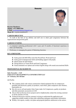 Resume
Royston Mendonca
Mobile: +971 508657504
E-Mail: roystonmendonca1@gmail.com
Skype Id: - royston.mendonca21
CAREER OBEJCTIVE
 To work to the best of my abilities and skill sets to attain goal congruence between the
organizational and personal goals.
CAREER SYNOPSIS
 A competent marketing professional with 5 years and 10 months of functional experience in
Sales and Marketing.
 Proficiency in managing the gamut of Marketing functions.
KEY STRENGTHS
 Fairly good with MS Office tools like PowerPoint, Word and Excel
 Fairly good in Interpersonal skills and building rapport with people.
 Quick learner & Self-initiator.
 Strong believer of Team-Work and Goal Congruence.
 Good command over spoken and written English along with sound conversational Skills
PROFESSIONAL BACKGROUND
Sales Executive – UAE
INMA GULF DEVELOPMENT & CONSTRUCTION LLC
14th
February 2015 till date
Job Profile:
 This company deals with various construction related equipment like air compressors
(portable and electrical), quality air products, road rollers, plate compactors and vibrators,
hand pallets etc.
 My role was to sell and market Atlas Copco make Air Compressors, quality air products
and other pneumatic accessories in UAE
 Also to find out the list of new projects and to telephonically contact the existing customer
in all the emirates of UAE.
 Technical discussion with the customer in trying to understand the application and
suggesting suitable models to them after submitting catalogues and product information.
 Weekly visit reports, weekly visit plans and proposal platform submission to the seniors.
 