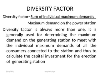 DIVERSITY FACTOR
Diversity factor=Sum of individual maximum demands
Maximum demand on the power station
Diversity factor is always more than one. It is
generally used for determining the maximum
demand on the generating station to meet with
the individual maximum demands of all the
consumers connected to the station and thus to
calculate the capital investment for the erection
of generating station
10/15/2012 Barjinder Singh
 