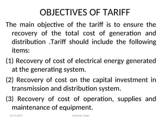 OBJECTIVES OF TARIFF
The main objective of the tariff is to ensure the
recovery of the total cost of generation and
distribution .Tariff should include the following
items:
(1) Recovery of cost of electrical energy generated
at the generating system.
(2) Recovery of cost on the capital investment in
transmission and distribution system.
(3) Recovery of cost of operation, supplies and
maintenance of equipment.
10/15/2012 Barjinder Singh
 