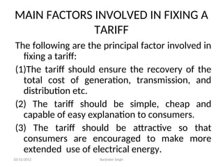 MAIN FACTORS INVOLVED IN FIXING A
TARIFF
The following are the principal factor involved in
fixing a tariff:
(1)The tariff should ensure the recovery of the
total cost of generation, transmission, and
distribution etc.
(2) The tariff should be simple, cheap and
capable of easy explanation to consumers.
(3) The tariff should be attractive so that
consumers are encouraged to make more
extended use of electrical energy.
10/15/2012 Barjinder Singh
 