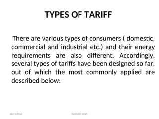TYPES OF TARIFF
There are various types of consumers ( domestic,
commercial and industrial etc.) and their energy
requirements are also different. Accordingly,
several types of tariffs have been designed so far,
out of which the most commonly applied are
described below:
10/15/2012 Barjinder Singh
 