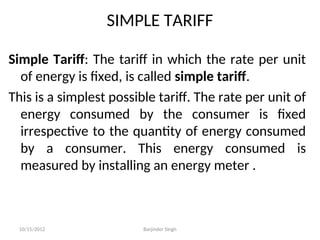 SIMPLE TARIFF
Simple Tariff: The tariff in which the rate per unit
of energy is fixed, is called simple tariff.
This is a simplest possible tariff. The rate per unit of
energy consumed by the consumer is fixed
irrespective to the quantity of energy consumed
by a consumer. This energy consumed is
measured by installing an energy meter .
10/15/2012 Barjinder Singh
 