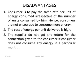 DISADVANTAGES
1. Consumer is to pay the same rate per unit of
energy consumed irrespective of the number
of units consumed by him. Hence, consumers
are not encourage to consume more energy.
2. The cost of energy per unit delivered is high.
3. The supplier do not get any return for the
connection given to the consumer if consumer
does not consume any energy in a particular
month.
10/15/2012 Barjinder Singh
 