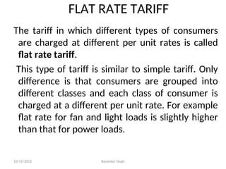FLAT RATE TARIFF
The tariff in which different types of consumers
are charged at different per unit rates is called
flat rate tariff.
This type of tariff is similar to simple tariff. Only
difference is that consumers are grouped into
different classes and each class of consumer is
charged at a different per unit rate. For example
flat rate for fan and light loads is slightly higher
than that for power loads.
10/15/2012 Barjinder Singh
 