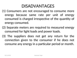 DISADVANTAGES
(1) Consumers are not encouraged to consume more
energy because same rate per unit of energy
consumed is charged irrespective of the quantity of
energy consumed.
(2) Separate meters are required to measured energy
consumed for light loads and power loads.
(3) The suppliers does not get any return for the
connection given to the consumer if he does not
consume any energy in a particular period or month.
10/15/2012 Barjinder Singh
 