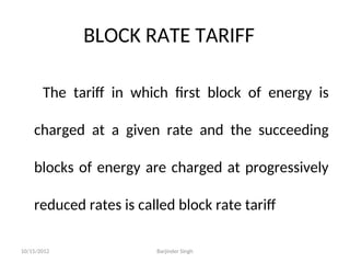 BLOCK RATE TARIFF
The tariff in which first block of energy is
charged at a given rate and the succeeding
blocks of energy are charged at progressively
reduced rates is called block rate tariff
10/15/2012 Barjinder Singh
 