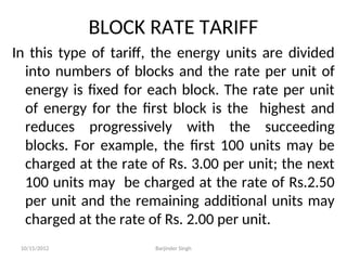 BLOCK RATE TARIFF
In this type of tariff, the energy units are divided
into numbers of blocks and the rate per unit of
energy is fixed for each block. The rate per unit
of energy for the first block is the highest and
reduces progressively with the succeeding
blocks. For example, the first 100 units may be
charged at the rate of Rs. 3.00 per unit; the next
100 units may be charged at the rate of Rs.2.50
per unit and the remaining additional units may
charged at the rate of Rs. 2.00 per unit.
10/15/2012 Barjinder Singh
 