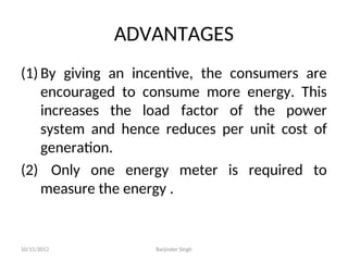 ADVANTAGES
(1) By giving an incentive, the consumers are
encouraged to consume more energy. This
increases the load factor of the power
system and hence reduces per unit cost of
generation.
(2) Only one energy meter is required to
measure the energy .
10/15/2012 Barjinder Singh
 