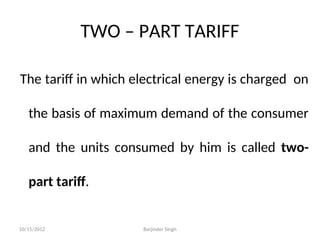 TWO – PART TARIFF
The tariff in which electrical energy is charged on
the basis of maximum demand of the consumer
and the units consumed by him is called two-
part tariff.
10/15/2012 Barjinder Singh
 