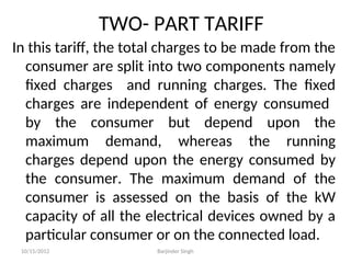 TWO- PART TARIFF
In this tariff, the total charges to be made from the
consumer are split into two components namely
fixed charges and running charges. The fixed
charges are independent of energy consumed
by the consumer but depend upon the
maximum demand, whereas the running
charges depend upon the energy consumed by
the consumer. The maximum demand of the
consumer is assessed on the basis of the kW
capacity of all the electrical devices owned by a
particular consumer or on the connected load.
10/15/2012 Barjinder Singh
 